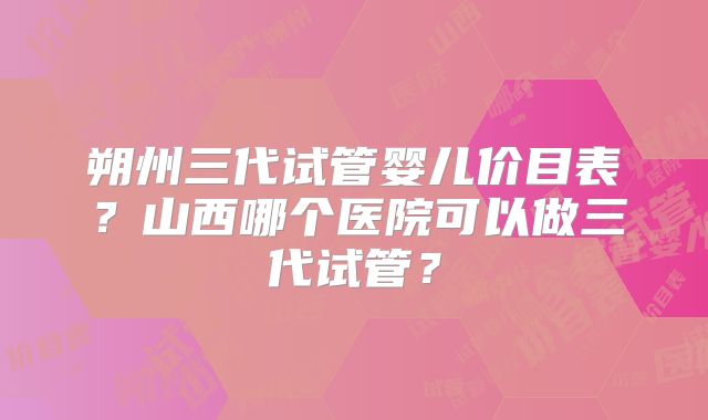 朔州三代试管婴儿价目表？山西哪个医院可以做三代试管？