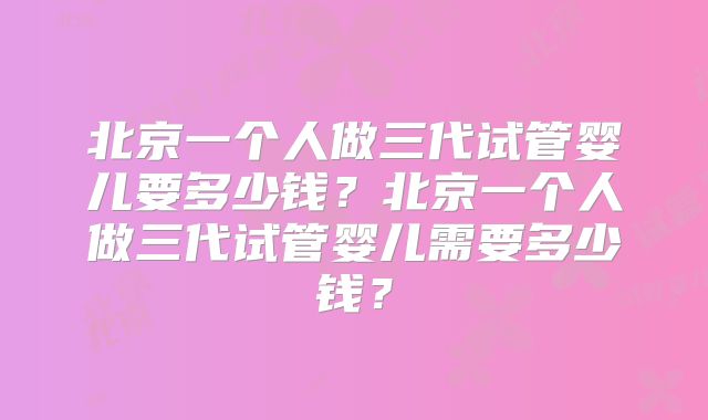 北京一个人做三代试管婴儿要多少钱？北京一个人做三代试管婴儿需要多少钱？