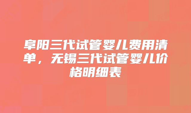 阜阳三代试管婴儿费用清单，无锡三代试管婴儿价格明细表
