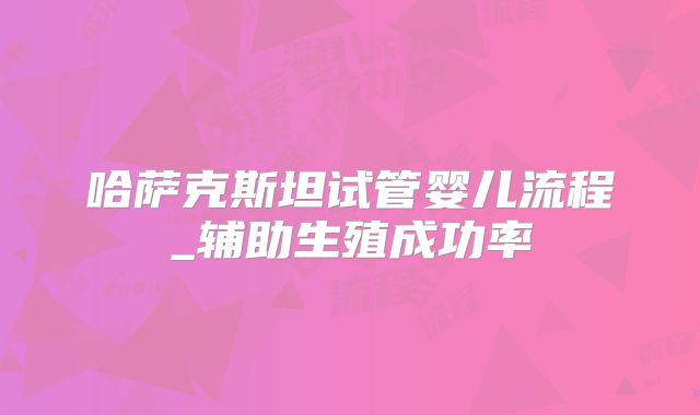 哈萨克斯坦试管婴儿流程_辅助生殖成功率