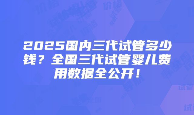 2025国内三代试管多少钱？全国三代试管婴儿费用数据全公开！