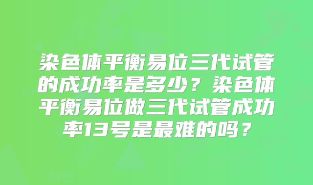 染色体平衡易位三代试管的成功率是多少？染色体平衡易位做三代试管成功率13号是最难的吗？