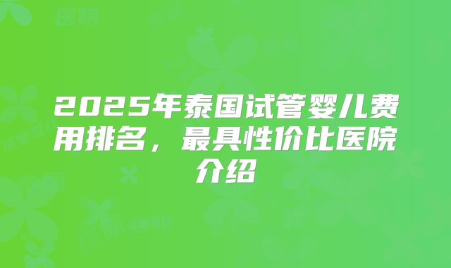 2025年泰国试管婴儿费用排名,最具性价比医院介绍