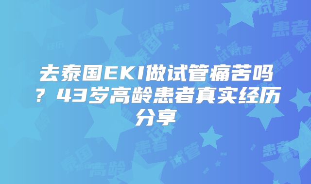 去泰国EKI做试管痛苦吗？43岁高龄患者真实经历分享