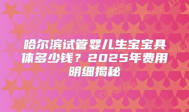 哈尔滨试管婴儿生宝宝具体多少钱?2025年费用明细揭秘