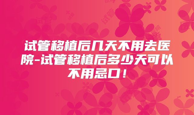 试管移植后几天不用去医院-试管移植后多少天可以不用忌口！
