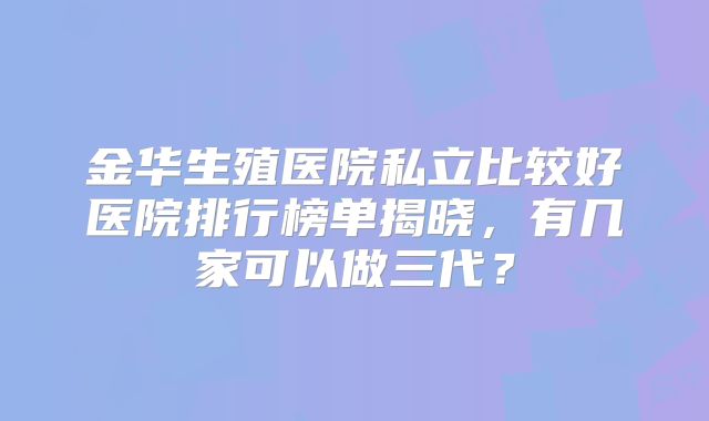 金华生殖医院私立比较好医院排行榜单揭晓，有几家可以做三代？