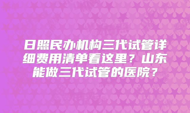 日照民办机构三代试管详细费用清单看这里？山东能做三代试管的医院？