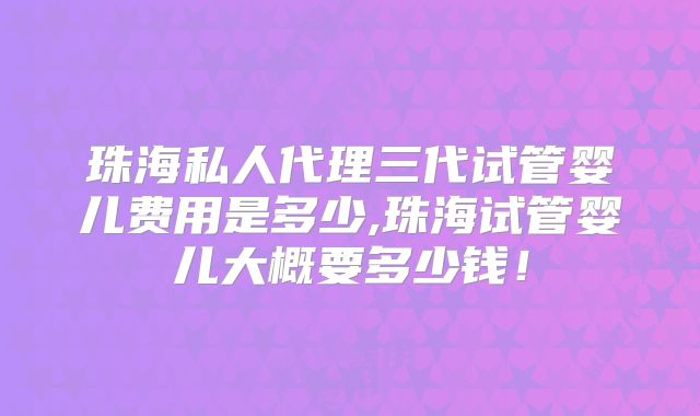 珠海私人代理三代试管婴儿费用是多少,珠海试管婴儿大概要多少钱！