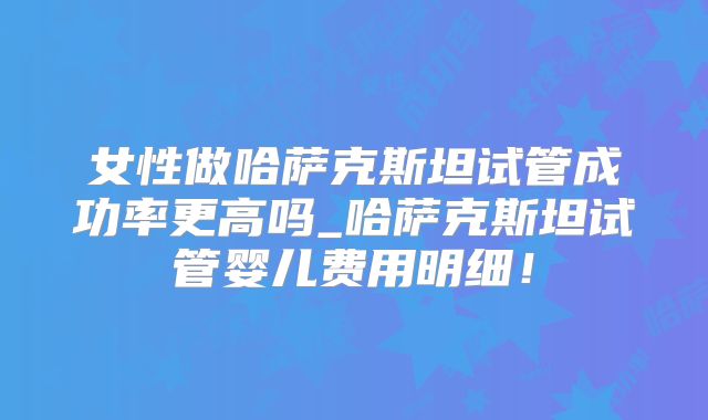 女性做哈萨克斯坦试管成功率更高吗_哈萨克斯坦试管婴儿费用明细！