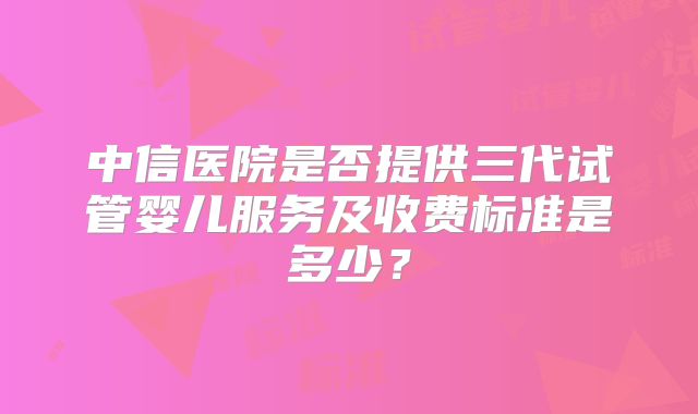中信医院是否提供三代试管婴儿服务及收费标准是多少？