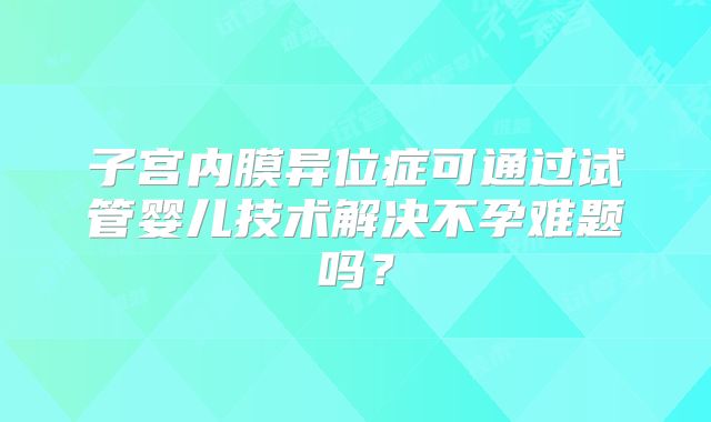 子宫内膜异位症可通过试管婴儿技术解决不孕难题吗？