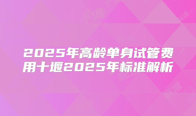 2025年高龄单身试管费用十堰2025年标准解析