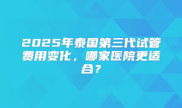 2025年泰国第三代试管费用变化，哪家医院更适合？
