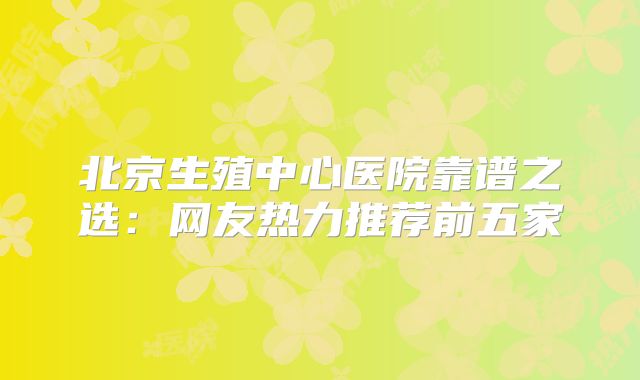 北京生殖中心医院靠谱之选：网友热力推荐前五家