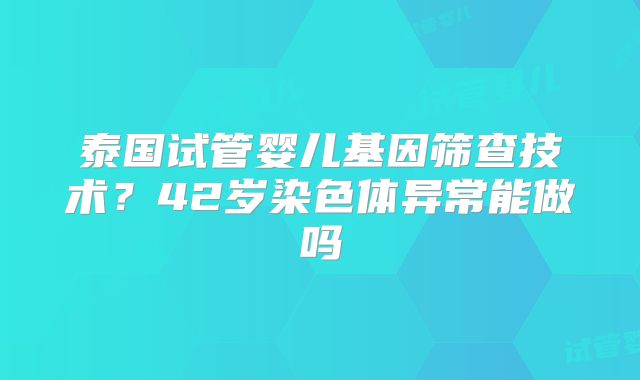 泰国试管婴儿基因筛查技术？42岁染色体异常能做吗