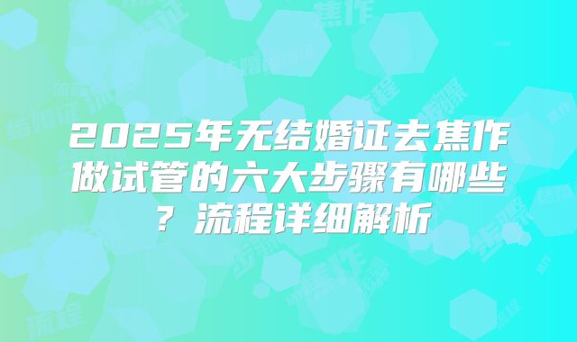 2025年无结婚证去焦作做试管的六大步骤有哪些？流程详细解析