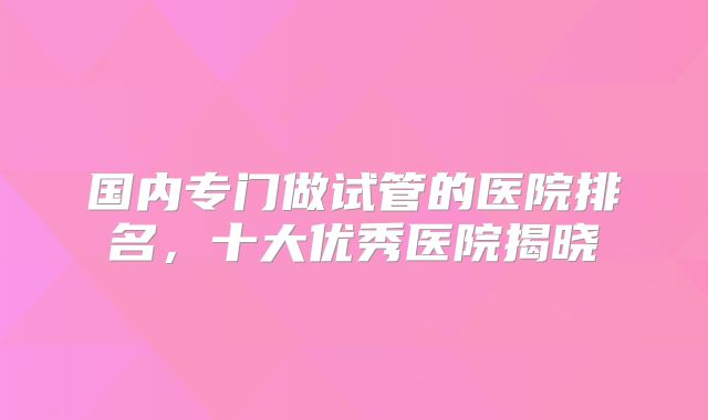 国内专门做试管的医院排名，十大优秀医院揭晓