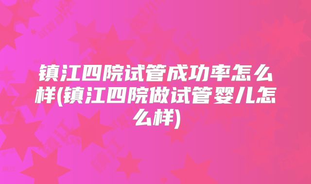 镇江四院试管成功率怎么样(镇江四院做试管婴儿怎么样)