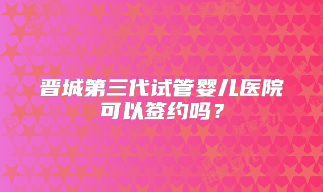 晋城第三代试管婴儿医院可以签约吗?