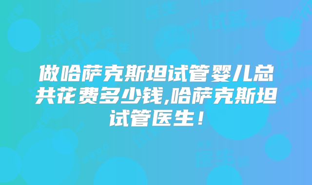 做哈萨克斯坦试管婴儿总共花费多少钱,哈萨克斯坦试管医生！
