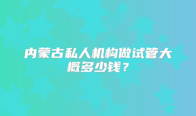 内蒙古私人机构做试管大概多少钱?
