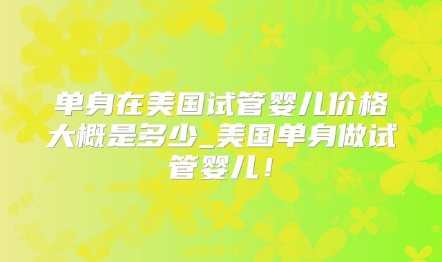 单身在美国试管婴儿价格大概是多少_美国单身做试管婴儿！