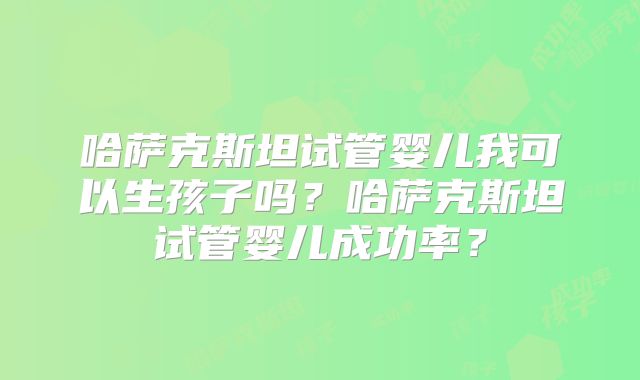 哈萨克斯坦试管婴儿我可以生孩子吗？哈萨克斯坦试管婴儿成功率？