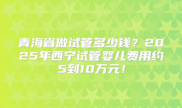 青海省做试管多少钱？2025年西宁试管婴儿费用约5到10万元！