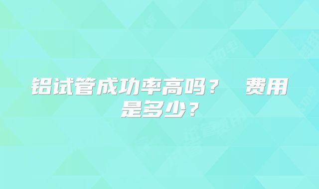 铝试管成功率高吗? 费用是多少?
