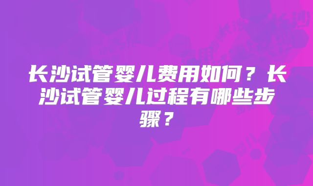 长沙试管婴儿费用如何？长沙试管婴儿过程有哪些步骤？