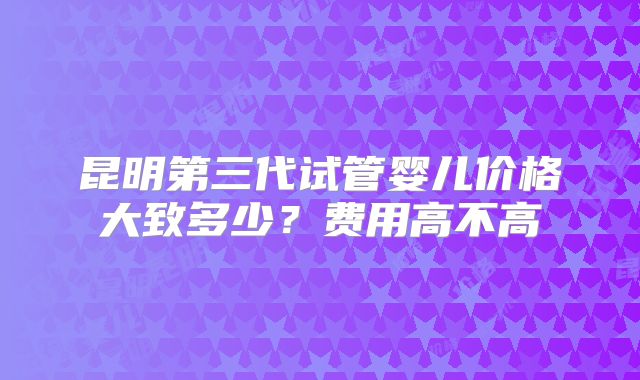 昆明第三代试管婴儿价格大致多少？费用高不高