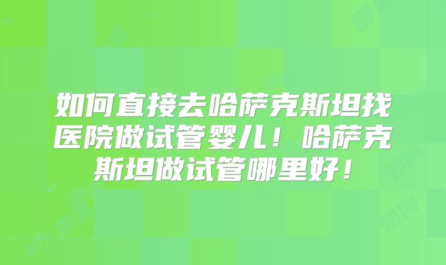 如何直接去哈萨克斯坦找医院做试管婴儿！哈萨克斯坦做试管哪里好！