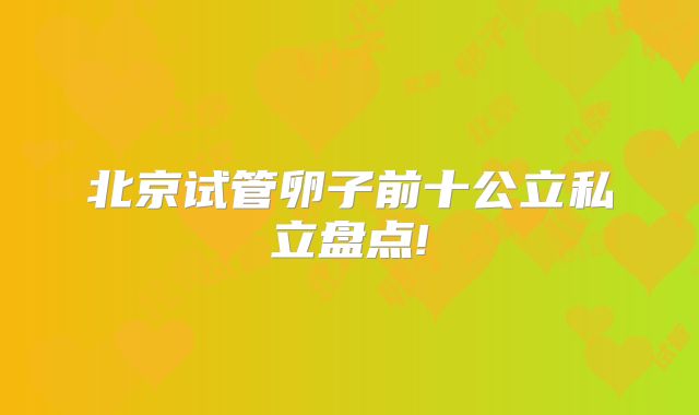 北京试管卵子前十公立私立盘点!