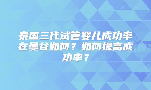 泰国三代试管婴儿成功率在曼谷如何？如何提高成功率？