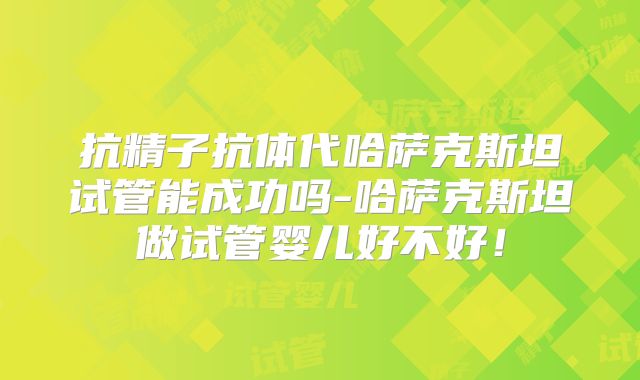 抗精子抗体代哈萨克斯坦试管能成功吗-哈萨克斯坦做试管婴儿好不好！