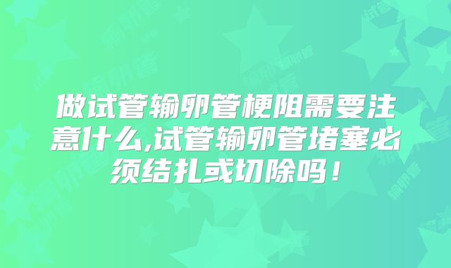做试管输卵管梗阻需要注意什么,试管输卵管堵塞必须结扎或切除吗！