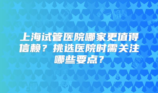 上海试管医院哪家更值得信赖？挑选医院时需关注哪些要点？