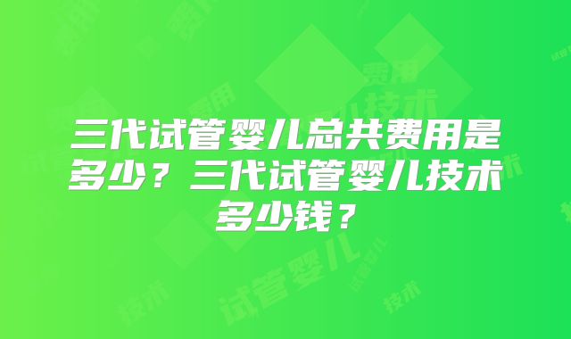 三代试管婴儿总共费用是多少?三代试管婴儿技术多少钱?