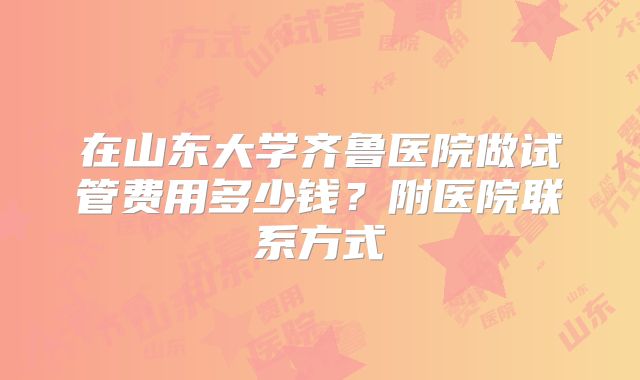 在山东大学齐鲁医院做试管费用多少钱？附医院联系方式