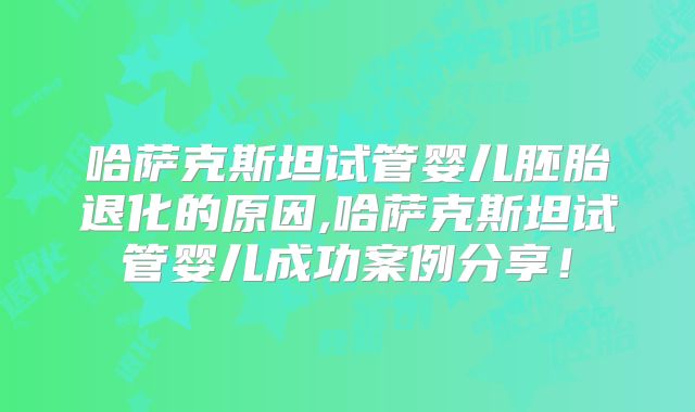 哈萨克斯坦试管婴儿胚胎退化的原因,哈萨克斯坦试管婴儿成功案例分享！