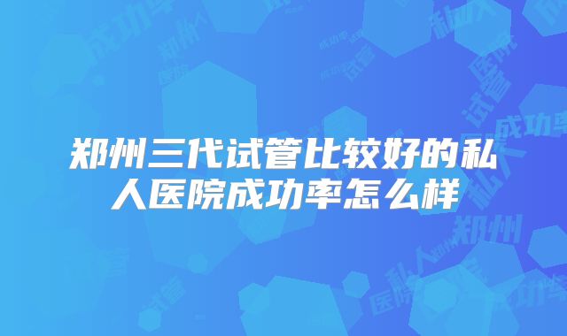 郑州三代试管比较好的私人医院成功率怎么样