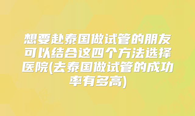 想要赴泰国做试管的朋友可以结合这四个方法选择医院(去泰国做试管的成功率有多高)