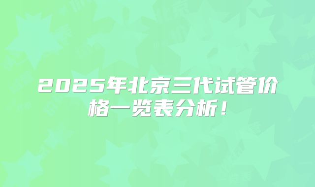 2025年北京三代试管价格一览表分析!