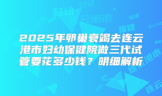 2025年卵巢衰竭去连云港市妇幼保健院做三代试管要花多少钱？明细解析