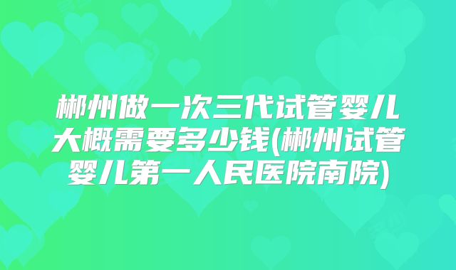 郴州做一次三代试管婴儿大概需要多少钱(郴州试管婴儿第一人民医院南院)