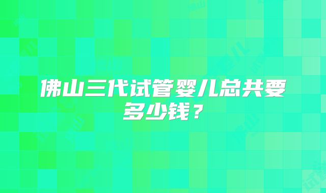 佛山三代试管婴儿总共要多少钱？
