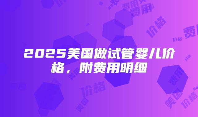 2025美国做试管婴儿价格，附费用明细