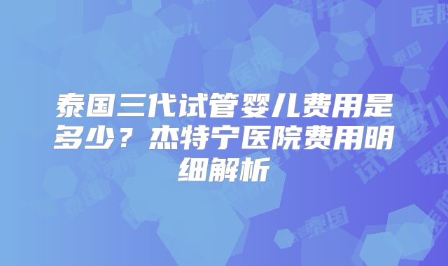 泰国三代试管婴儿费用是多少?杰特宁医院费用明细解析