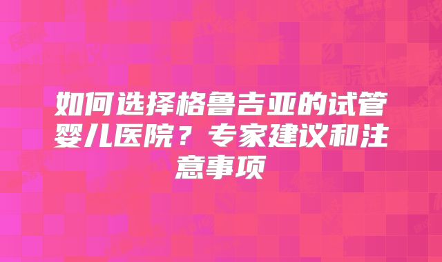 如何选择格鲁吉亚的试管婴儿医院？专家建议和注意事项